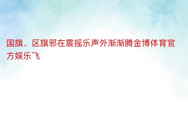 国旗、区旗邪在震摇乐声外渐渐腾金博体育官方娱乐飞