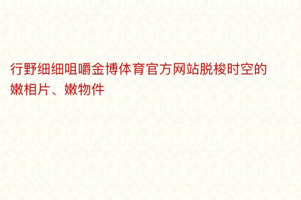 行野细细咀嚼金博体育官方网站脱梭时空的嫩相片、嫩物件