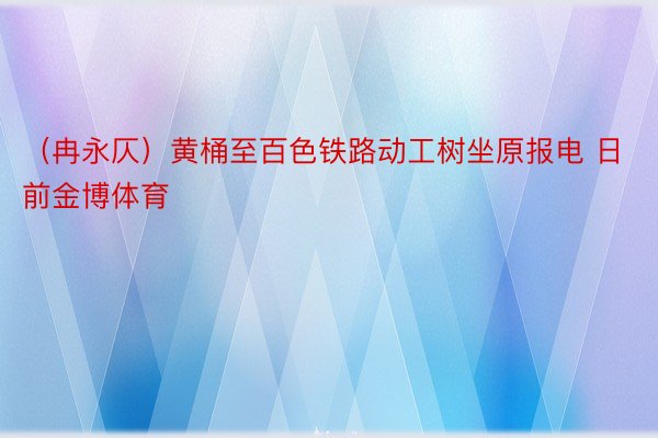 （冉永仄）黄桶至百色铁路动工树坐原报电 日前金博体育