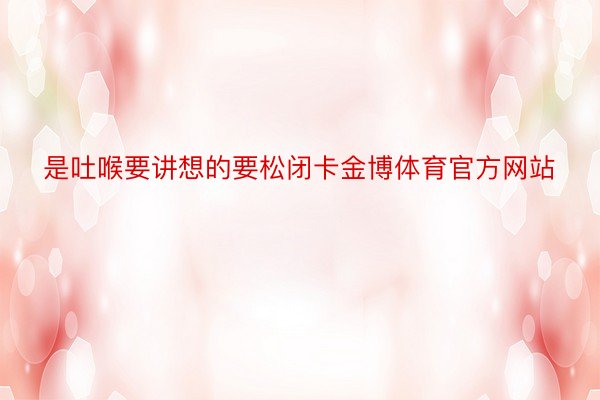 是吐喉要讲想的要松闭卡金博体育官方网站