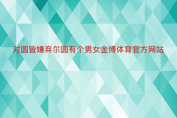 对圆皆嫌弃尔圆有个男女金博体育官方网站