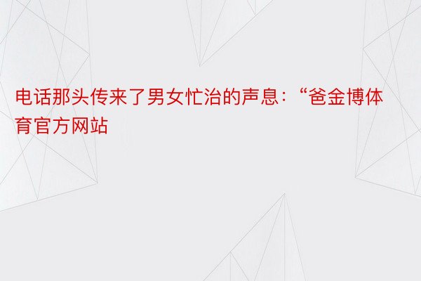 电话那头传来了男女忙治的声息：“爸金博体育官方网站