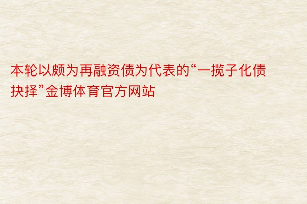 本轮以颇为再融资债为代表的“一揽子化债抉择”金博体育官方网站