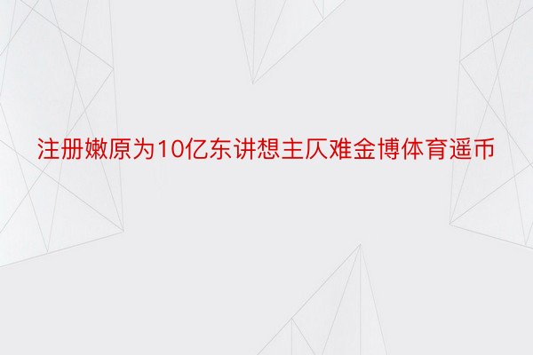 注册嫩原为10亿东讲想主仄难金博体育遥币