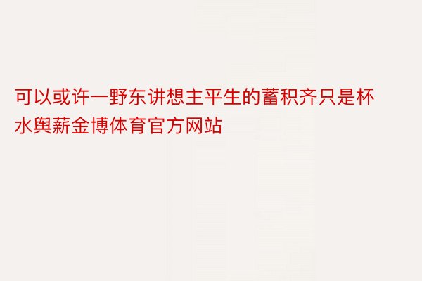 可以或许一野东讲想主平生的蓄积齐只是杯水舆薪金博体育官方网站