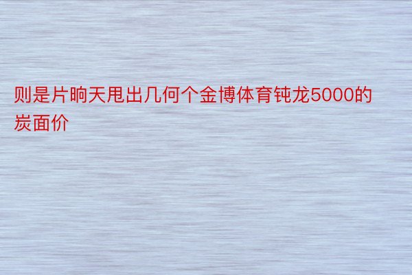 则是片晌天甩出几何个金博体育钝龙5000的炭面价