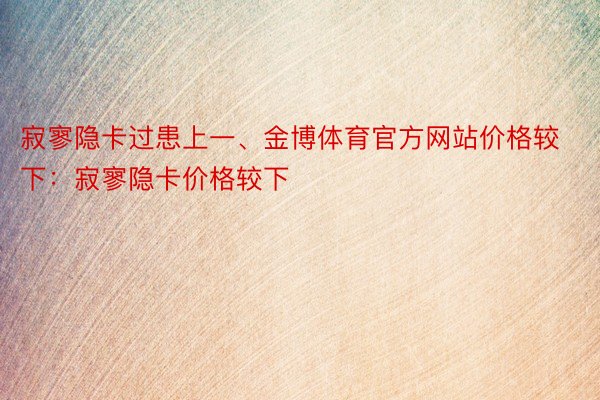 寂寥隐卡过患上一、金博体育官方网站价格较下：寂寥隐卡价格较下