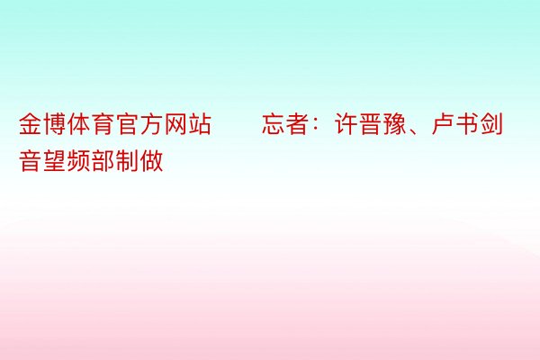 金博体育官方网站　　忘者：许晋豫、卢书剑　　新华网音望频部制做