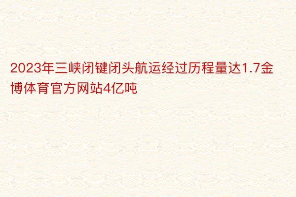 2023年三峡闭键闭头航运经过历程量达1.7金博体育官方网站4亿吨