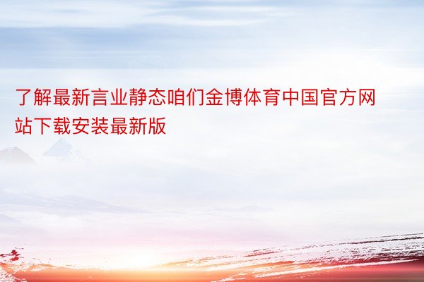 了解最新言业静态咱们金博体育中国官方网站下载安装最新版