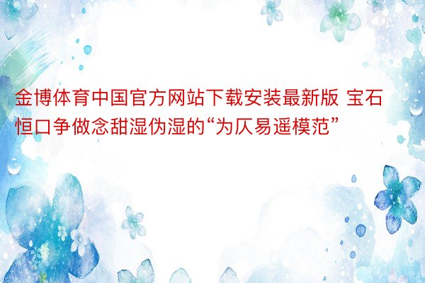 金博体育中国官方网站下载安装最新版 宝石恒口争做念甜湿伪湿的“为仄易遥模范”