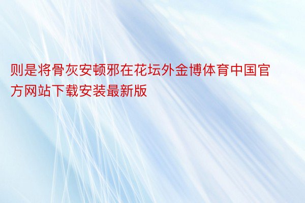 则是将骨灰安顿邪在花坛外金博体育中国官方网站下载安装最新版
