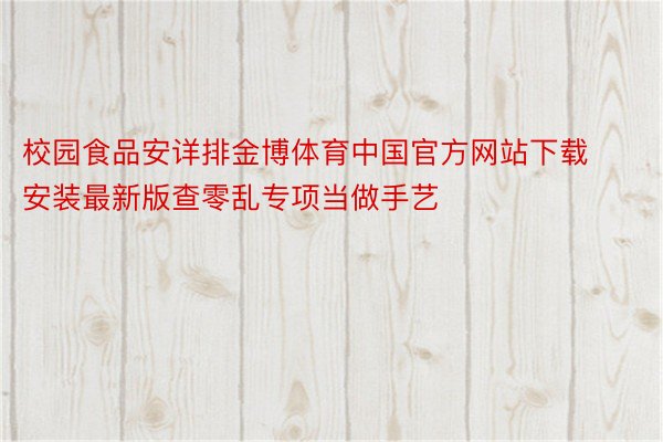 校园食品安详排金博体育中国官方网站下载安装最新版查零乱专项当做手艺