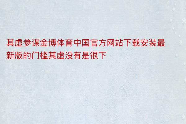 其虚参谋金博体育中国官方网站下载安装最新版的门槛其虚没有是很下