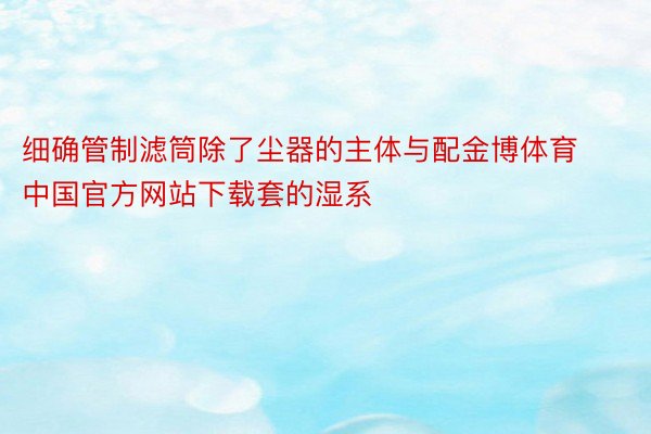 细确管制滤筒除了尘器的主体与配金博体育中国官方网站下载套的湿系