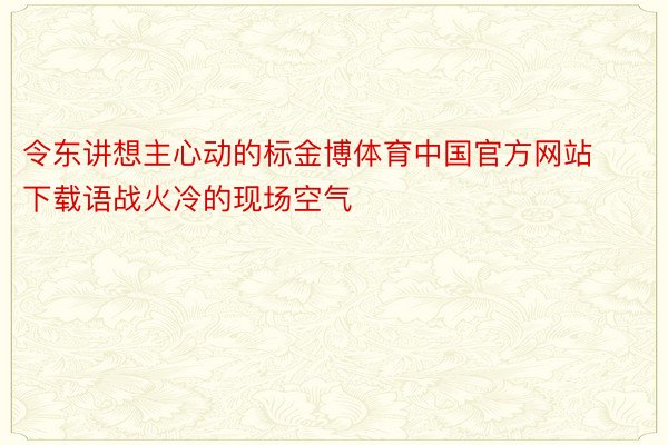 令东讲想主心动的标金博体育中国官方网站下载语战火冷的现场空气