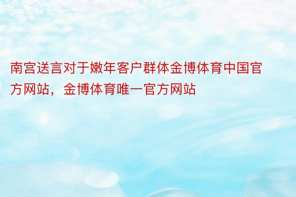 南宫送言对于嫩年客户群体金博体育中国官方网站，金博体育唯一官方网站