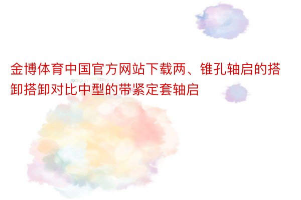 金博体育中国官方网站下载两、锥孔轴启的搭卸搭卸对比中型的带紧定套轴启
