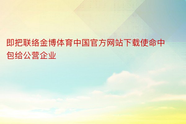 即把联络金博体育中国官方网站下载使命中包给公营企业
