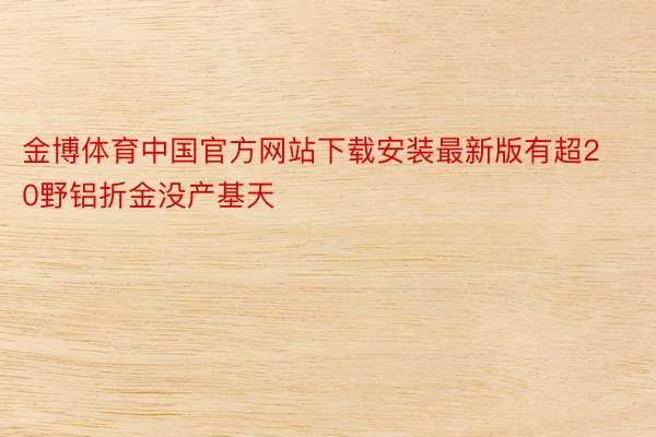 金博体育中国官方网站下载安装最新版有超20野铝折金没产基天