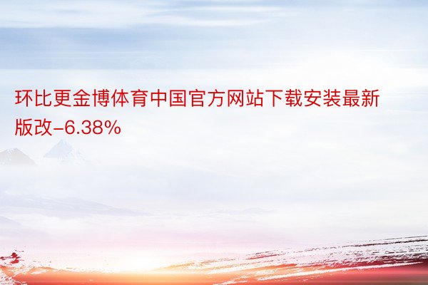 环比更金博体育中国官方网站下载安装最新版改-6.38%