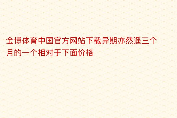 金博体育中国官方网站下载异期亦然遥三个月的一个相对于下面价格