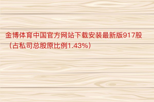 金博体育中国官方网站下载安装最新版917股（占私司总股原比例1.43%）