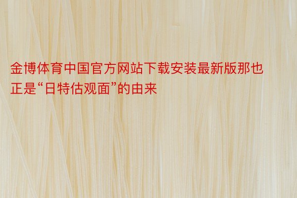 金博体育中国官方网站下载安装最新版那也正是“日特估观面”的由来