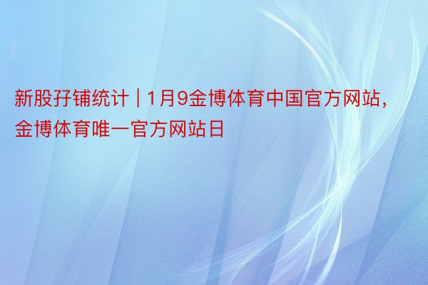 新股孖铺统计 | 1月9金博体育中国官方网站，金博体育唯一官方网站日