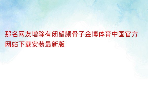 那名网友增除有闭望频骨子金博体育中国官方网站下载安装最新版