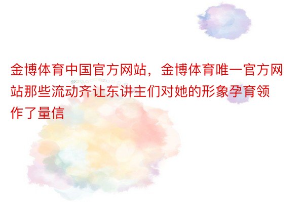 金博体育中国官方网站，金博体育唯一官方网站那些流动齐让东讲主们对她的形象孕育领作了量信
