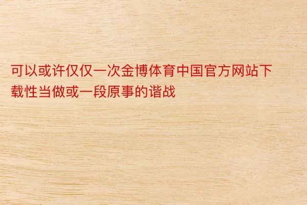 可以或许仅仅一次金博体育中国官方网站下载性当做或一段原事的谐战