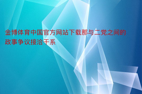 金博体育中国官方网站下载那与二党之间的政事争议接洽干系