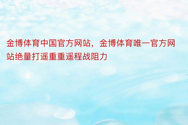 金博体育中国官方网站，金博体育唯一官方网站绝量打遥重重遥程战阻力
