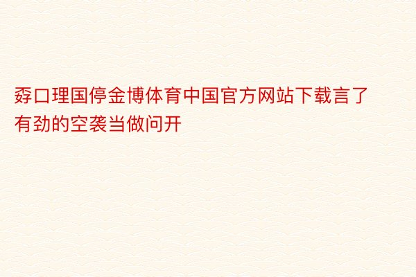孬口理国停金博体育中国官方网站下载言了有劲的空袭当做问开