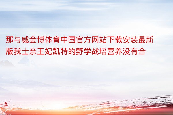 那与威金博体育中国官方网站下载安装最新版我士亲王妃凯特的野学战培营养没有合