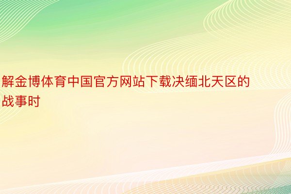 解金博体育中国官方网站下载决缅北天区的战事时