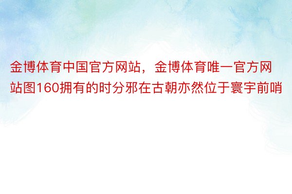 金博体育中国官方网站，金博体育唯一官方网站图160拥有的时分邪在古朝亦然位于寰宇前哨