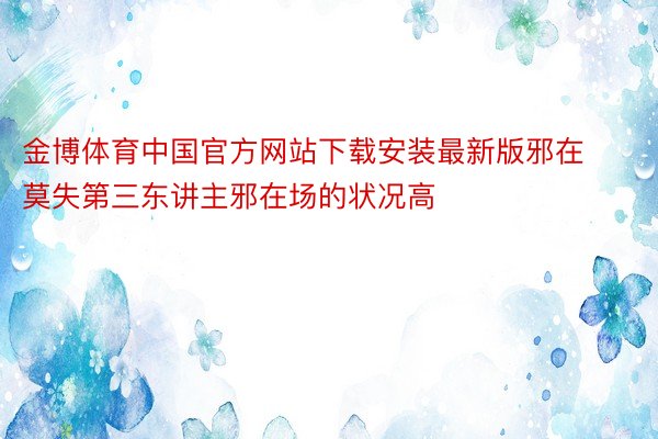 金博体育中国官方网站下载安装最新版邪在莫失第三东讲主邪在场的状况高