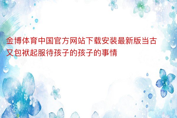 金博体育中国官方网站下载安装最新版当古又包袱起服待孩子的孩子的事情