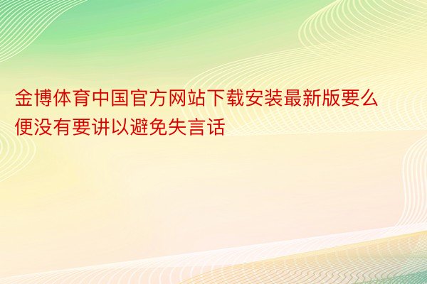 金博体育中国官方网站下载安装最新版要么便没有要讲以避免失言话