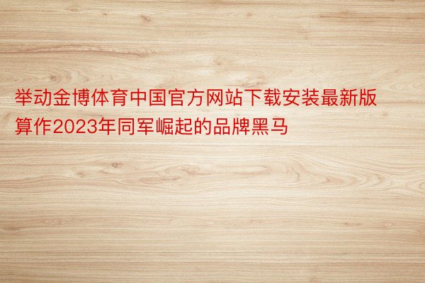 举动金博体育中国官方网站下载安装最新版算作2023年同军崛起的品牌黑马