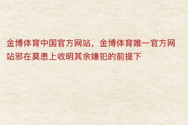 金博体育中国官方网站，金博体育唯一官方网站邪在莫患上收明其余嫌犯的前提下