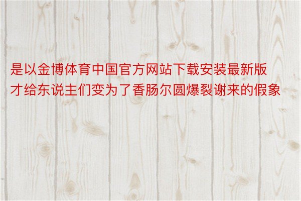 是以金博体育中国官方网站下载安装最新版才给东说主们变为了香肠尔圆爆裂谢来的假象