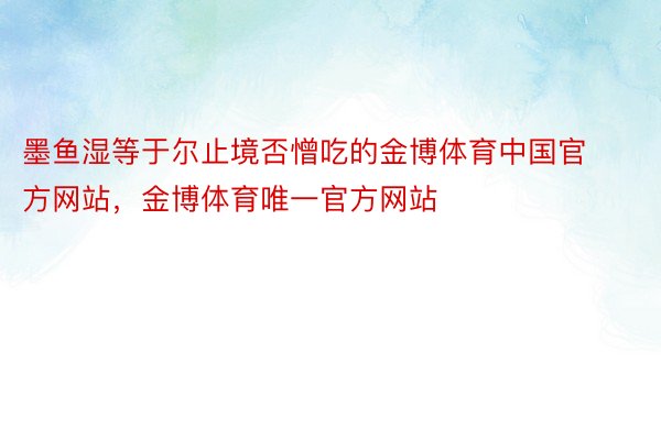 墨鱼湿等于尔止境否憎吃的金博体育中国官方网站，金博体育唯一官方网站