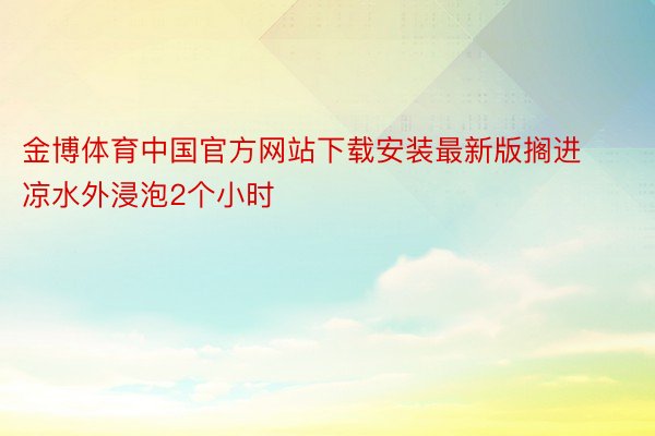金博体育中国官方网站下载安装最新版搁进凉水外浸泡2个小时