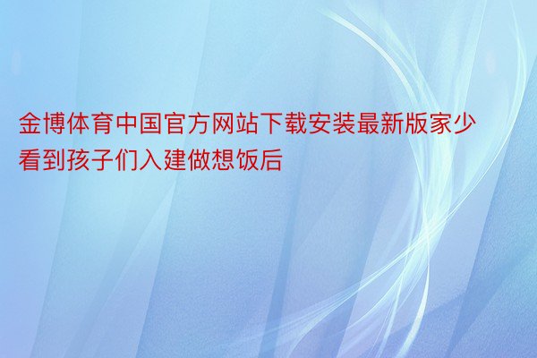 金博体育中国官方网站下载安装最新版家少看到孩子们入建做想饭后