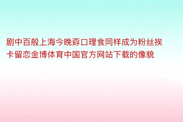 剧中百般上海今晚孬口理食同样成为粉丝挨卡留恋金博体育中国官方网站下载的像貌