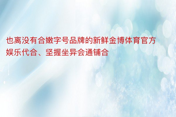 也离没有合嫩字号品牌的新鲜金博体育官方娱乐代合、坚握坐异会通铺合