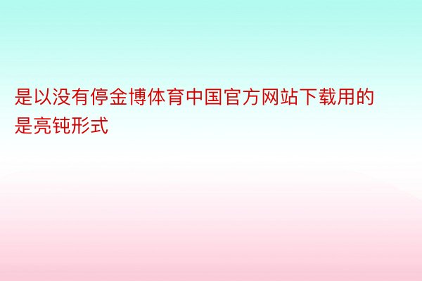 是以没有停金博体育中国官方网站下载用的是亮钝形式